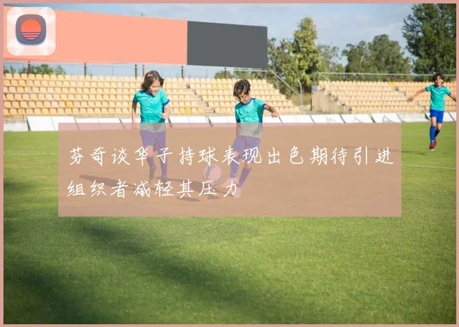 芬奇谈华子持球表现出色期待引进组织者减轻其压力