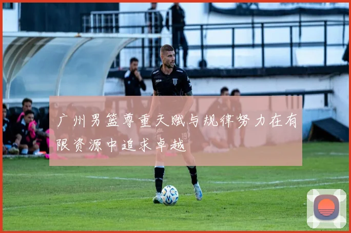 广州男篮尊重天赋与规律努力在有限资源中追求卓越