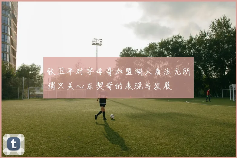 张卫平对字母哥加盟湖人看法无所谓只关心东契奇的表现与发展