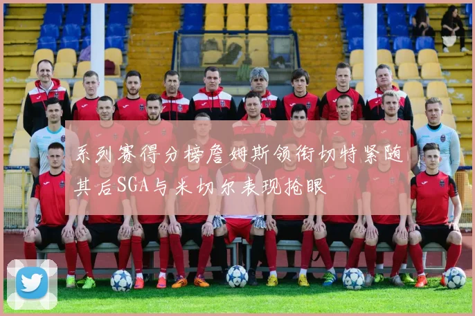 系列赛得分榜詹姆斯领衔切特紧随其后SGA与米切尔表现抢眼