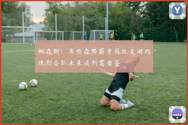 帕森斯：布伦森降薪夺冠改变游戏规则各队未来谈判需借鉴