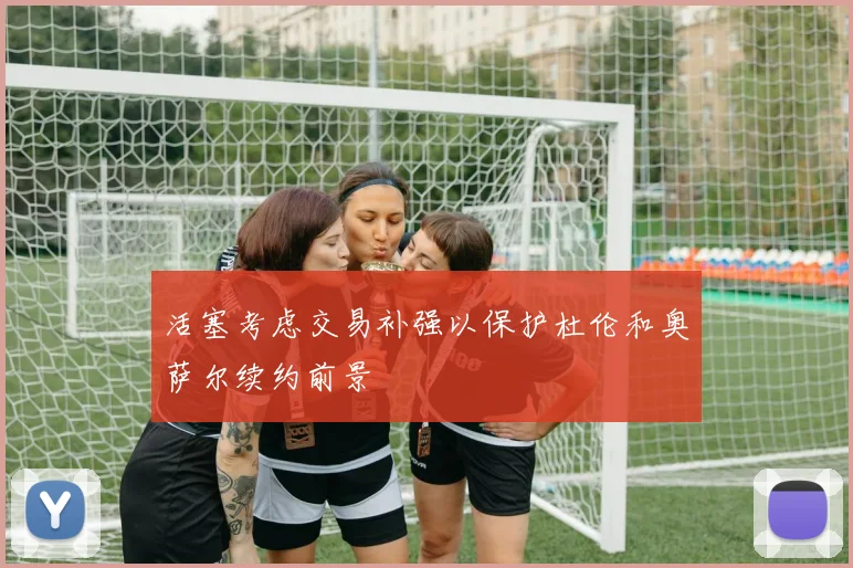 活塞考虑交易补强以保护杜伦和奥萨尔续约前景