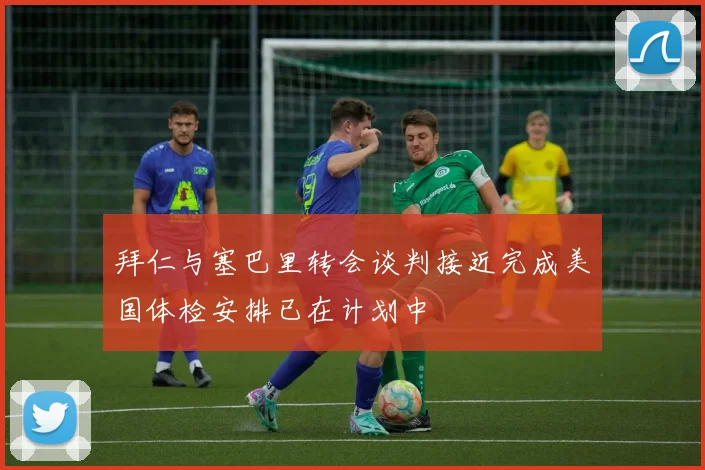 拜仁与塞巴里转会谈判接近完成美国体检安排已在计划中