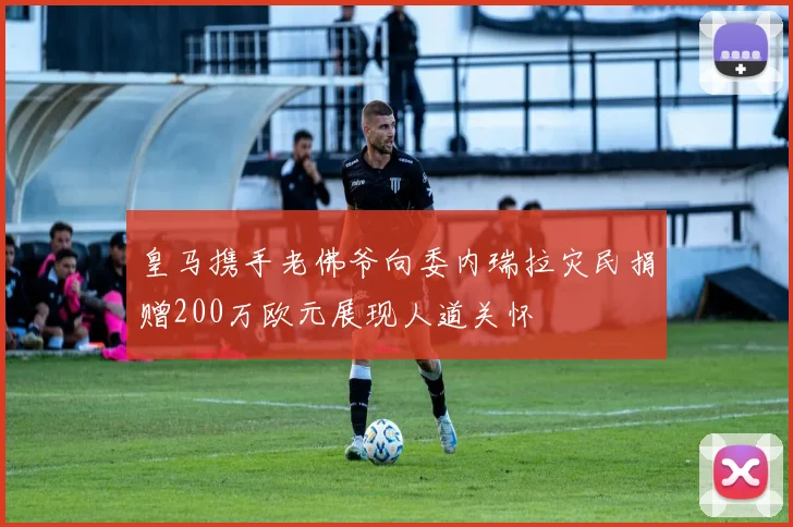 皇马携手老佛爷向委内瑞拉灾民捐赠200万欧元展现人道关怀