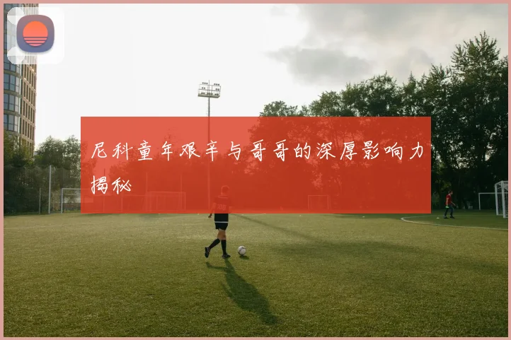 尼科童年艰辛与哥哥的深厚影响力揭秘