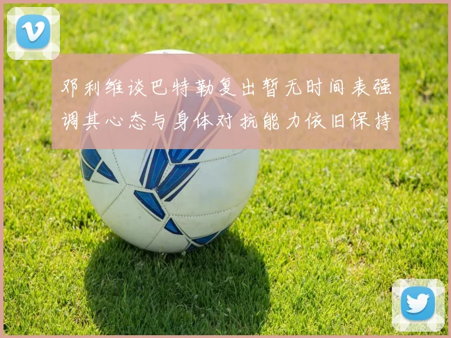 邓利维谈巴特勒复出暂无时间表强调其心态与身体对抗能力依旧保持