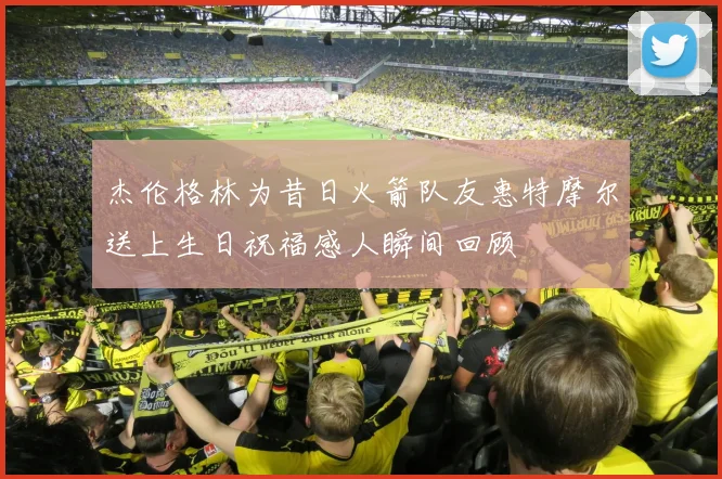 杰伦格林为昔日火箭队友惠特摩尔送上生日祝福感人瞬间回顾