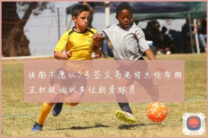 快船不愿以5号签交易老将杰伦布朗正积极试训多位新秀球员