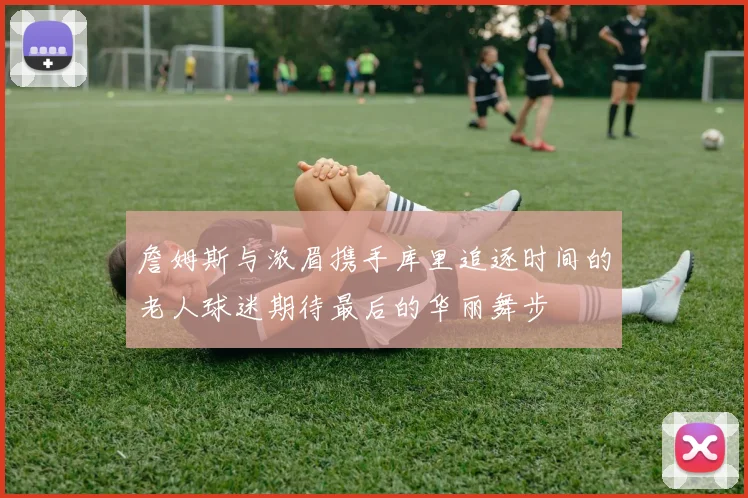 詹姆斯与浓眉携手库里追逐时间的老人球迷期待最后的华丽舞步