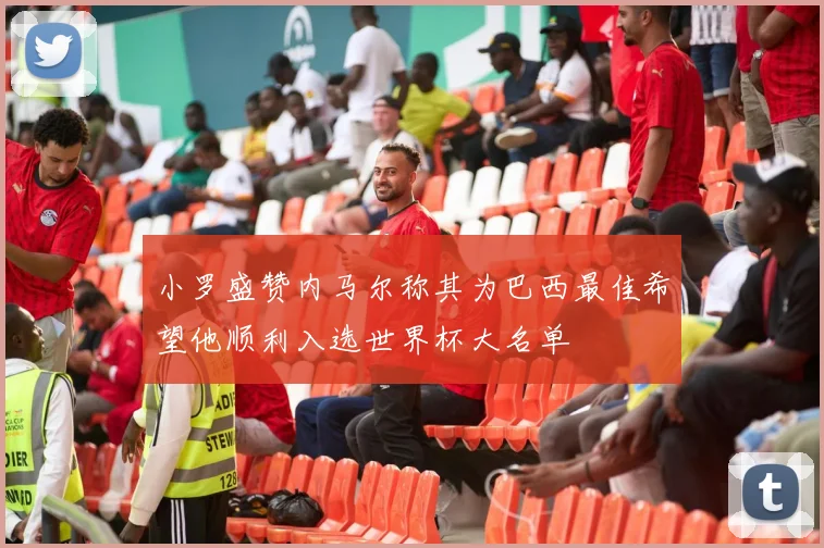 小罗盛赞内马尔称其为巴西最佳希望他顺利入选世界杯大名单
