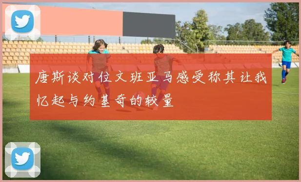 唐斯谈对位文班亚马感受称其让我忆起与约基奇的较量