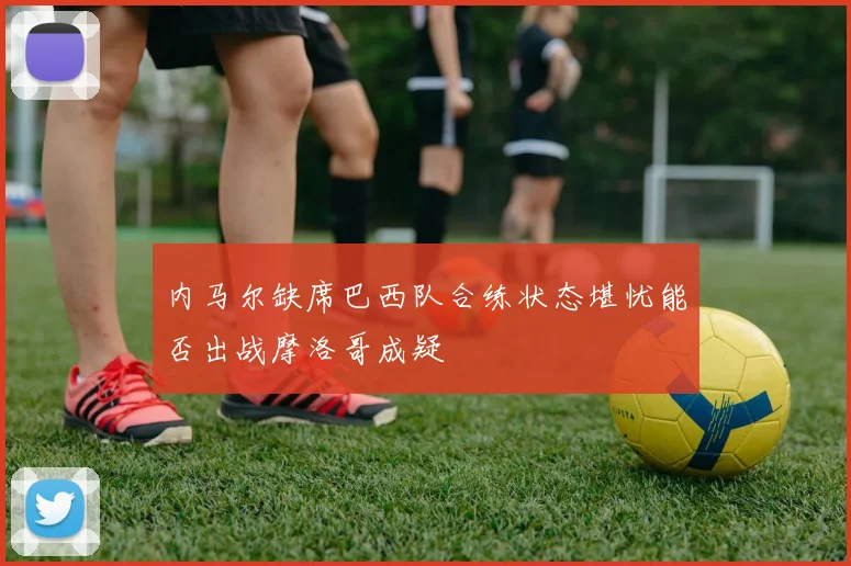 内马尔缺席巴西队合练状态堪忧能否出战摩洛哥成疑