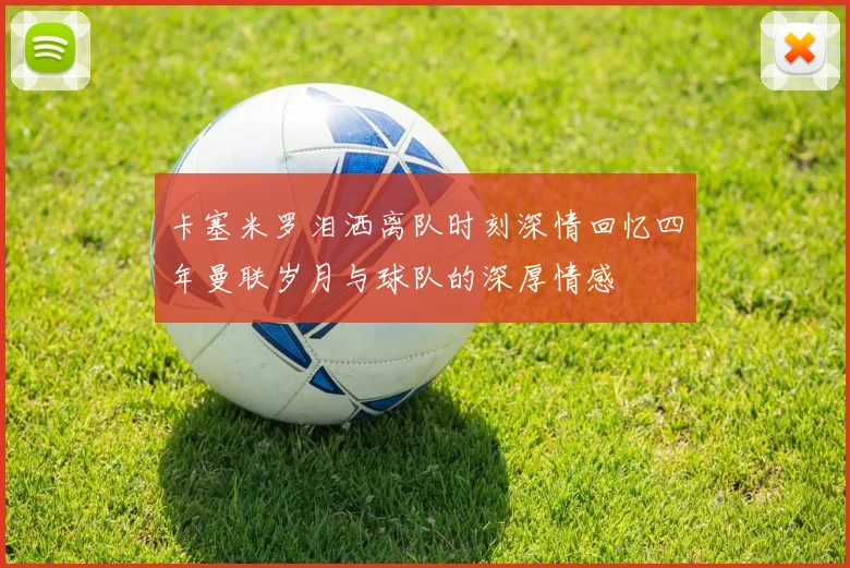卡塞米罗泪洒离队时刻深情回忆四年曼联岁月与球队的深厚情感