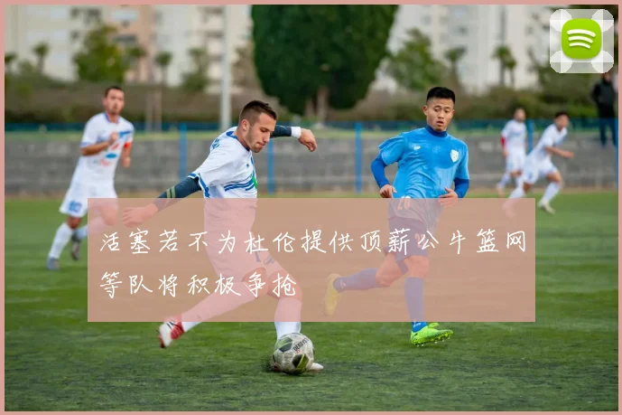 活塞若不为杜伦提供顶薪公牛篮网等队将积极争抢